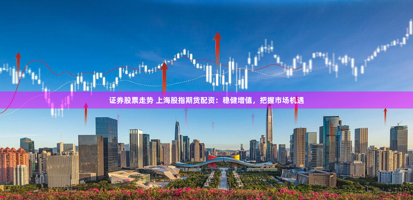 证券股票走势 上海股指期货配资：稳健增值，把握市场机遇