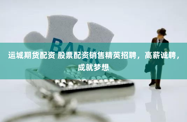 运城期货配资 股票配资销售精英招聘，高薪诚聘，成就梦想