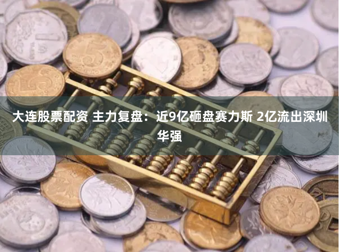 大连股票配资 主力复盘：近9亿砸盘赛力斯 2亿流出深圳华强