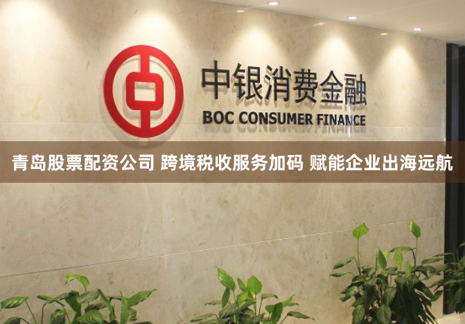 青岛股票配资公司 跨境税收服务加码 赋能企业出海远航