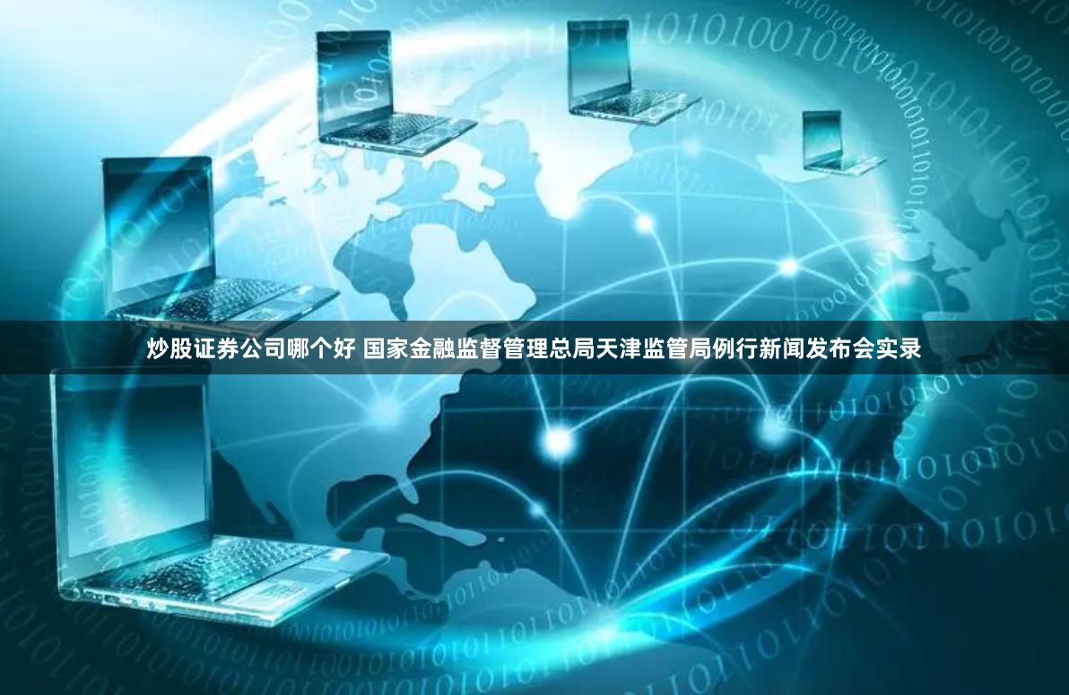 炒股证券公司哪个好 国家金融监督管理总局天津监管局例行新闻发布会实录