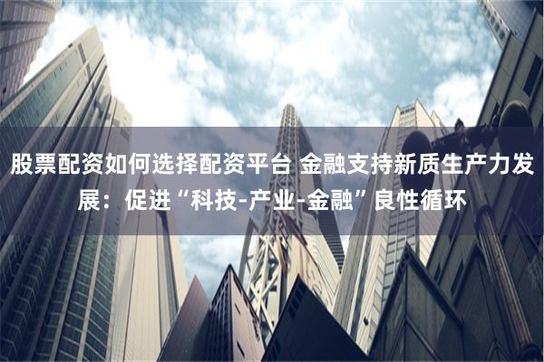 股票配资如何选择配资平台 金融支持新质生产力发展：促进“科技-产业-金融”良性循环