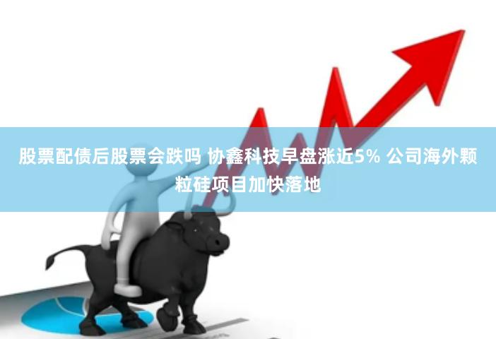 股票配债后股票会跌吗 协鑫科技早盘涨近5% 公司海外颗粒硅项目加快落地