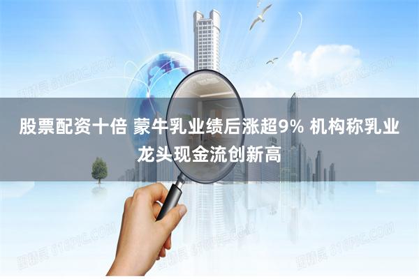 股票配资十倍 蒙牛乳业绩后涨超9% 机构称乳业龙头现金流创新高