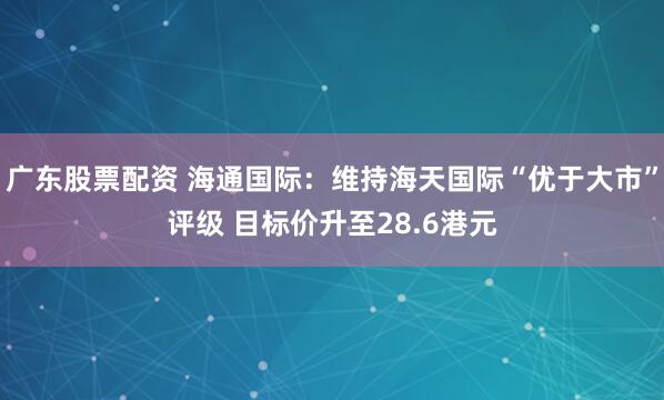 广东股票配资 海通国际：维持海天国际“优于大市”评级 目标价升至28.6港元