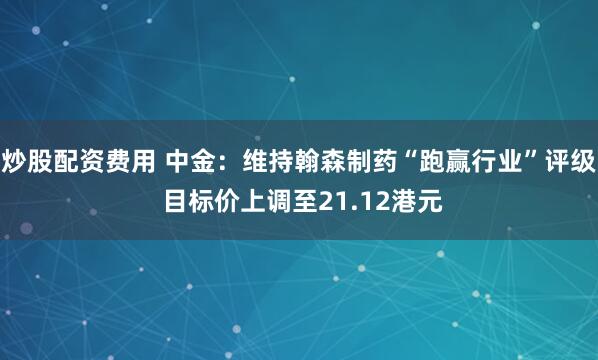 炒股配资费用 中金：维持翰森制药“跑赢行业”评级 目标价上调至21.12港元