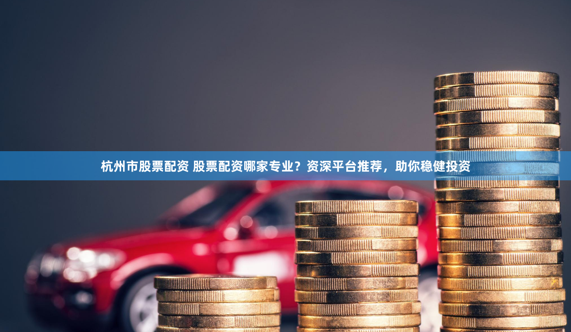 杭州市股票配资 股票配资哪家专业？资深平台推荐，助你稳健投资