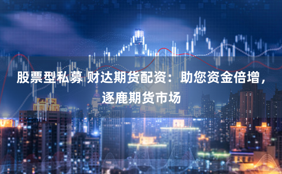 股票型私募 财达期货配资：助您资金倍增，逐鹿期货市场