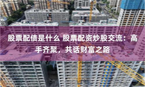 股票配债是什么 股票配资炒股交流:高手齐聚,共话财富之路