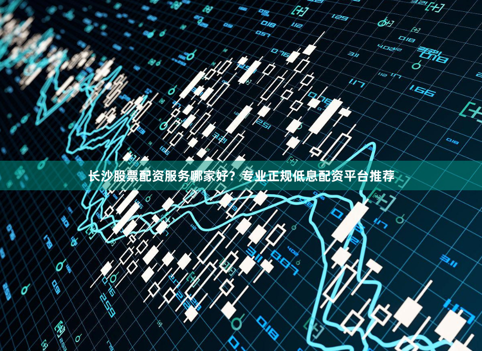长沙股票配资服务哪家好？专业正规低息配资平台推荐